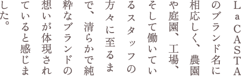 La CASTAのブランド名に相応しく、農園や庭園、工場、そして働いているスタッフの方々に至るまで、清らかで純粋なブランドの想いが体現されていると感じました。