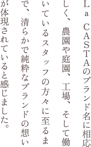 La CASTAのブランド名に相応しく、農園や庭園、工場、そして働いているスタッフの方々に至るまで、清らかで純粋なブランドの想いが体現されていると感じました。