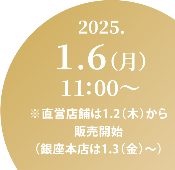 2025.1.6（月）11:00～ ※直営店舗は1.2（木）から販売開始（銀座本店は1.3（金）～）