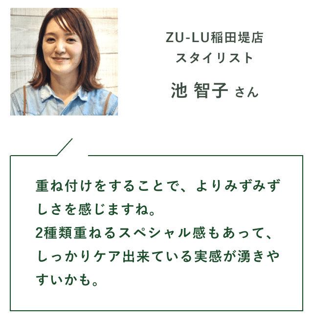 ZU-LU稲田堤店スタイリスト　池 智子 さん　「重ね付けをすることで、よりみずみずしさを感じますね。
                        2種類重ねるスペシャル感もあって、しっかりケア出来ている実感が湧きやすいかも。」