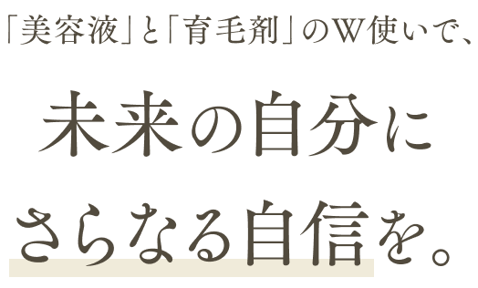 「美容液」と「育毛剤」のW使いで、未来の自分にさらなる自信を。