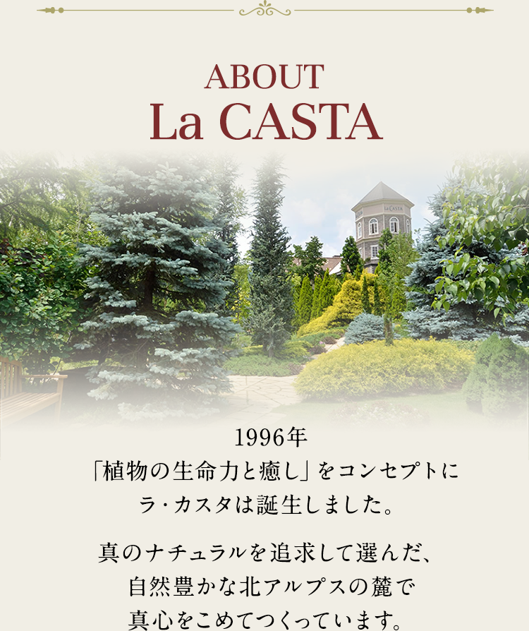 ABOUT La CASTA 1996年「植物の生命力と癒し」をコンセプトにラ・カスタは誕生しました。真のナチュラルを追求して選んだ、自然豊かな北アルプスの麓で真心をこめてつくっています。