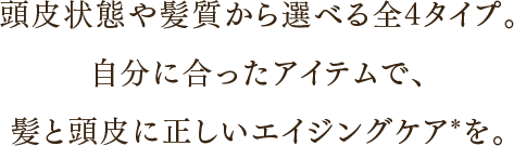 頭皮状態や髪質から選べる全4タイプ。 自分に合ったアイテムで、 髪と頭皮に正しいエイジングケア*を。