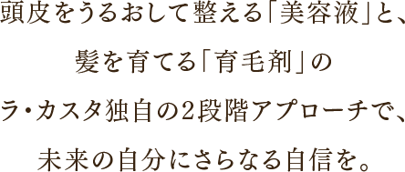 頭皮をうるおして整える「美容液」と、髪を育てる「育毛剤」W使いで、未来の自分にさらなる自信を。